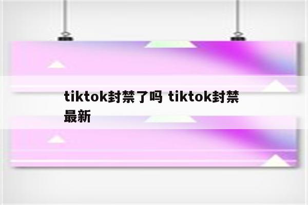 tiktok封禁了吗 tiktok封禁 最新