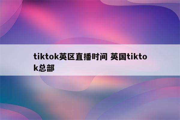 tiktok英区直播时间 英国tiktok总部