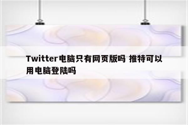 Twitter电脑只有网页版吗 推特可以用电脑登陆吗