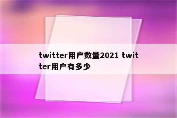 twitter用户数量2021 twitter用户有多少