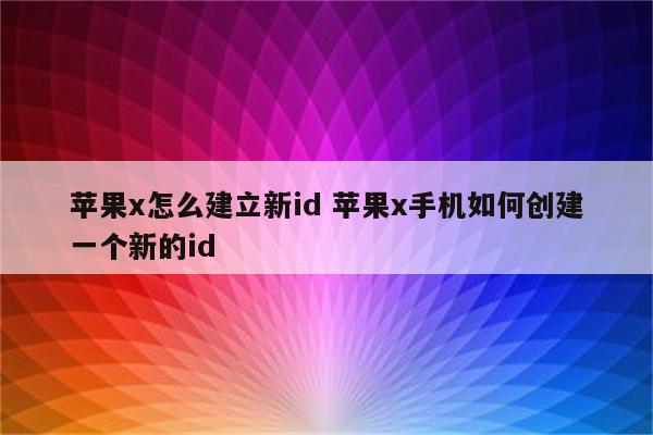 苹果x怎么建立新id 苹果x手机如何创建一个新的id