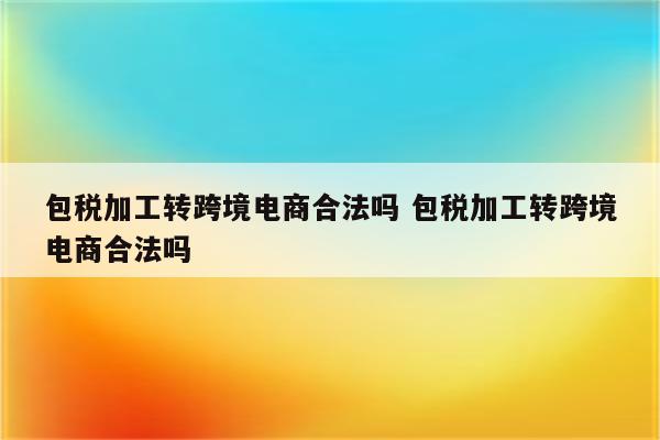 包税加工转跨境电商合法吗 包税加工转跨境电商合法吗