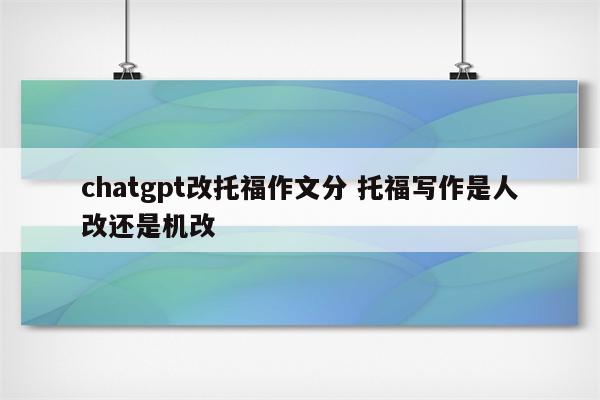 chatgpt改托福作文分 托福写作是人改还是机改