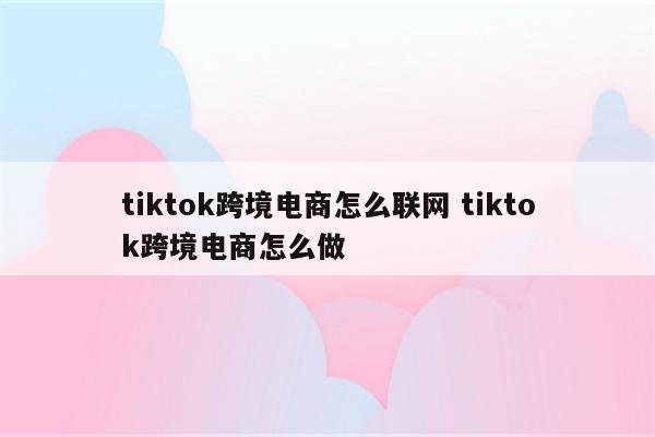 tiktok跨境电商怎么联网 tiktok跨境电商怎么做