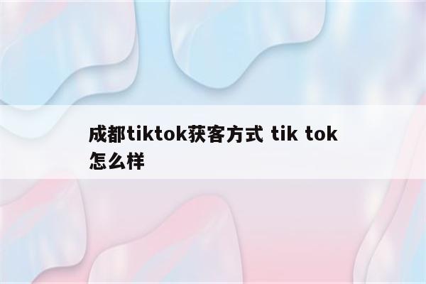 成都tiktok获客方式 tik tok怎么样