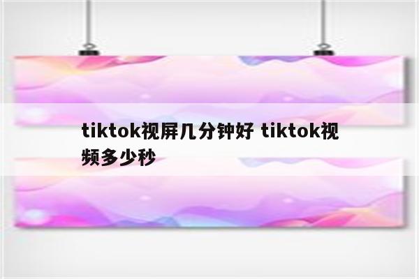 tiktok视屏几分钟好 tiktok视频多少秒