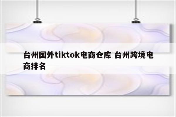 台州国外tiktok电商仓库 台州跨境电商排名