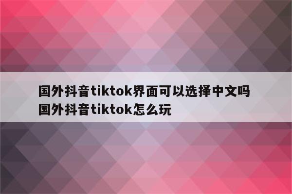 国外抖音tiktok界面可以选择中文吗 国外抖音tiktok怎么玩