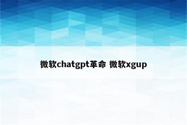 微软chatgpt革命 微软xgup