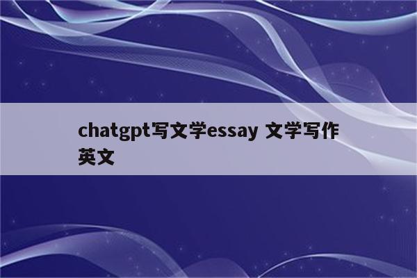 chatgpt写文学essay 文学写作英文