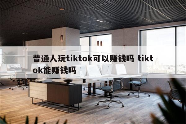 普通人玩tiktok可以赚钱吗 tiktok能赚钱吗