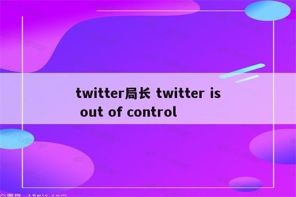 twitter局长 twitter is out of control