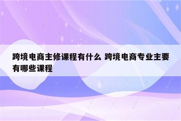 跨境电商主修课程有什么 跨境电商专业主要有哪些课程
