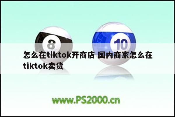 怎么在tiktok开商店 国内商家怎么在tiktok卖货