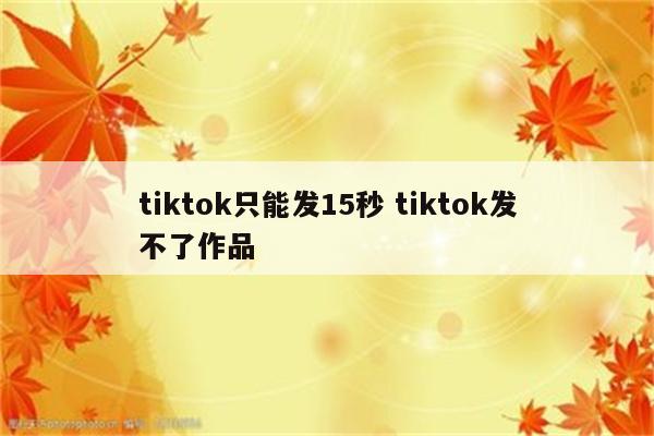 tiktok只能发15秒 tiktok发不了作品