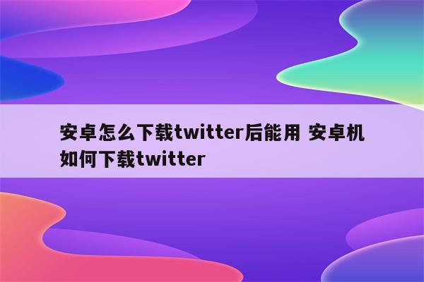 安卓怎么下载twitter后能用 安卓机如何下载twitter