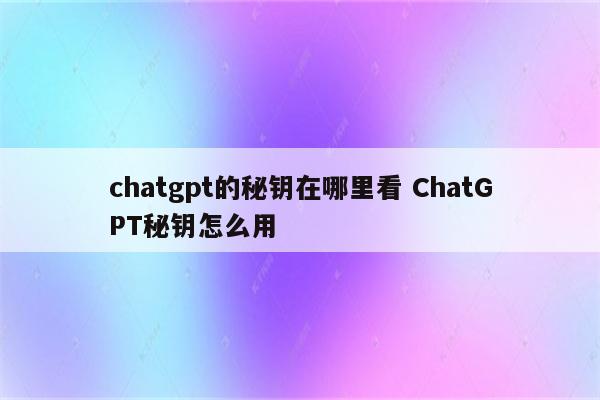 chatgpt的秘钥在哪里看 ChatGPT秘钥怎么用