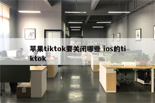 苹果tiktok要关闭哪些 ios的tiktok