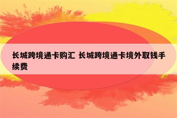 长城跨境通卡购汇 长城跨境通卡境外取钱手续费