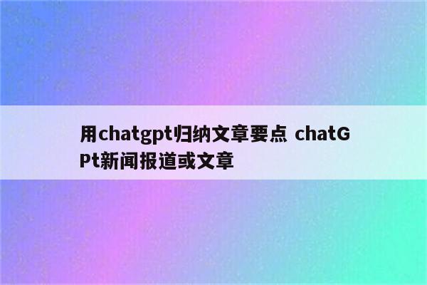 用chatgpt归纳文章要点 chatGPt新闻报道或文章