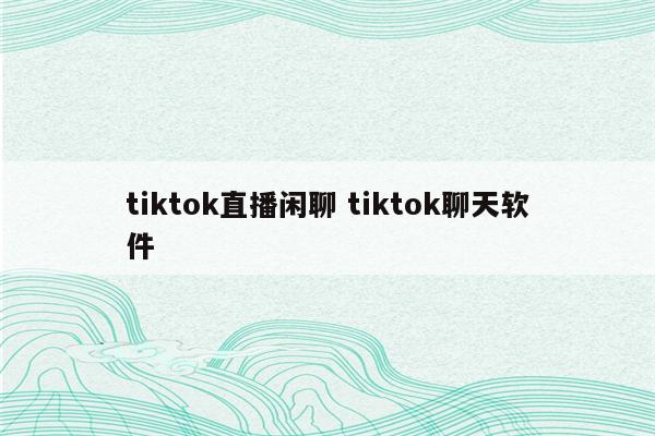 tiktok直播闲聊 tiktok聊天软件