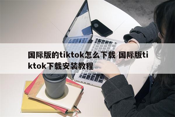 国际版的tiktok怎么下载 国际版tiktok下载安装教程