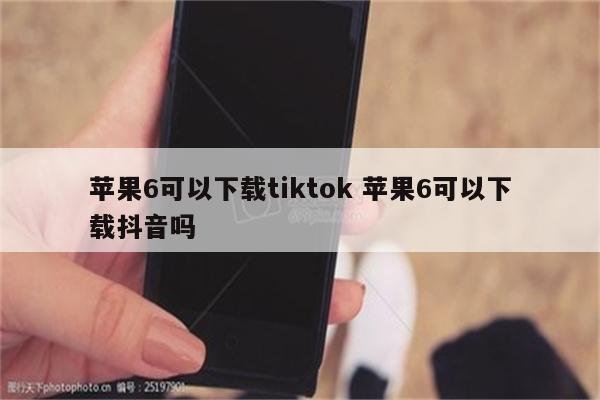 苹果6可以下载tiktok 苹果6可以下载抖音吗