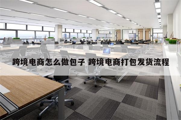 跨境电商怎么做包子 跨境电商打包发货流程