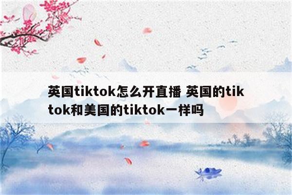 英国tiktok怎么开直播 英国的tiktok和美国的tiktok一样吗