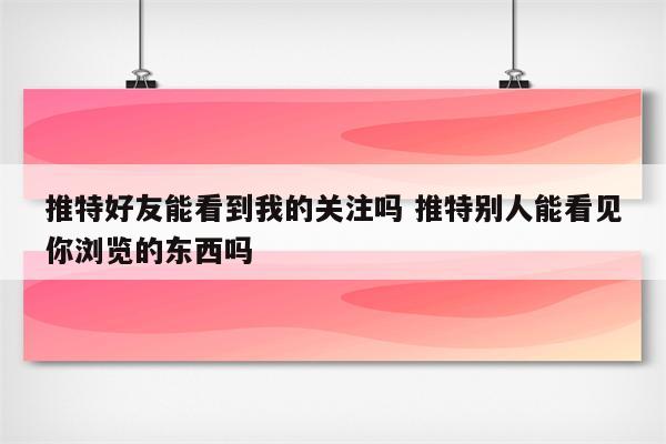 推特好友能看到我的关注吗 推特别人能看见你浏览的东西吗