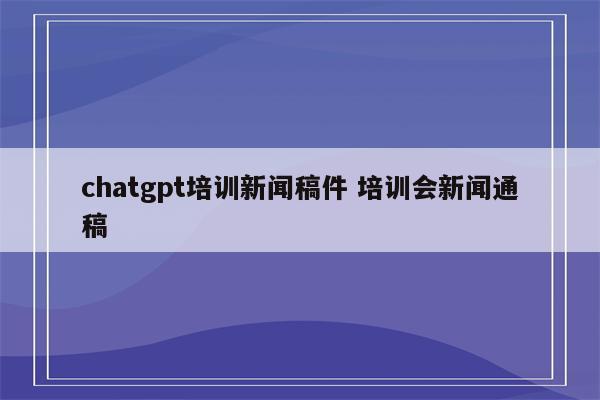 chatgpt培训新闻稿件 培训会新闻通稿