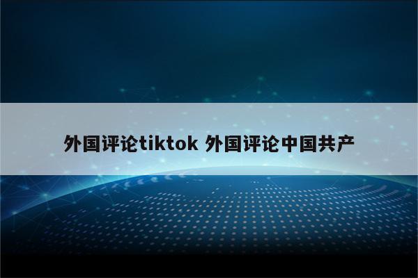 外国评论tiktok 外国评论中国共产