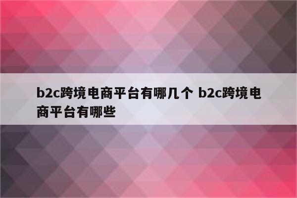 b2c跨境电商平台有哪几个 b2c跨境电商平台有哪些