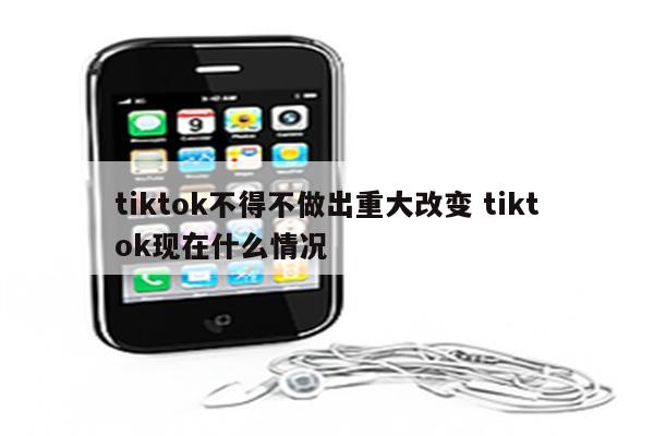 tiktok不得不做出重大改变 tiktok现在什么情况