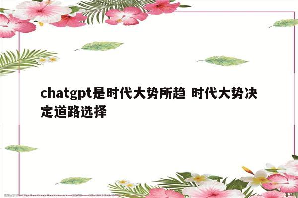 chatgpt是时代大势所趋 时代大势决定道路选择