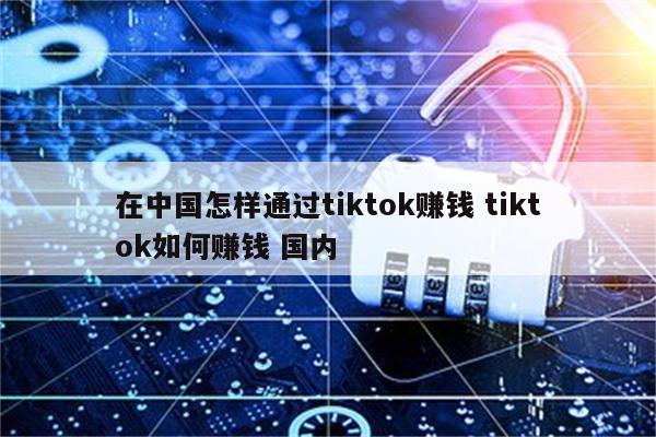 在中国怎样通过tiktok赚钱 tiktok如何赚钱 国内