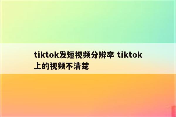 tiktok发短视频分辨率 tiktok上的视频不清楚