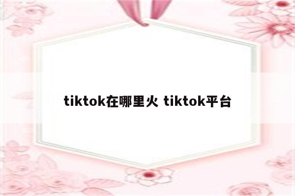 tiktok在哪里火 tiktok平台