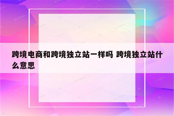 跨境电商和跨境独立站一样吗 跨境独立站什么意思