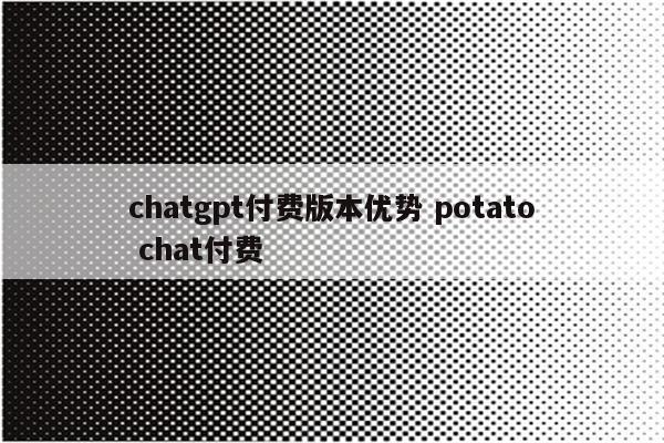 chatgpt付费版本优势 potato chat付费