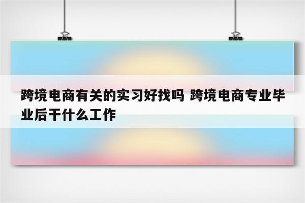 跨境电商有关的实习好找吗 跨境电商专业毕业后干什么工作