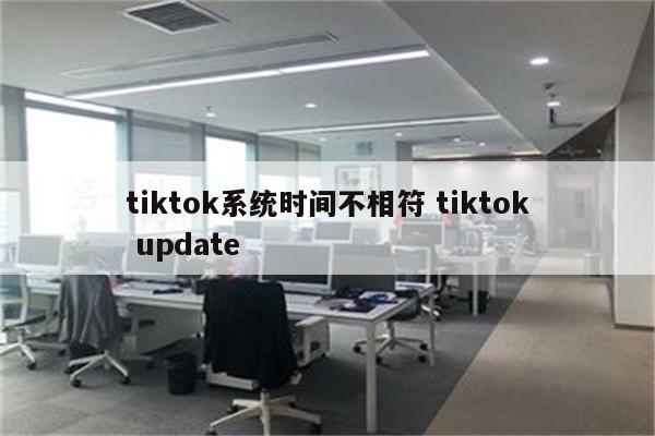 tiktok系统时间不相符 tiktok update