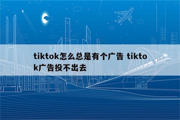 tiktok怎么总是有个广告 tiktok广告投不出去