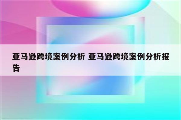 亚马逊跨境案例分析 亚马逊跨境案例分析报告