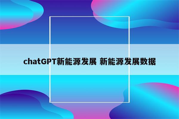 chatGPT新能源发展 新能源发展数据