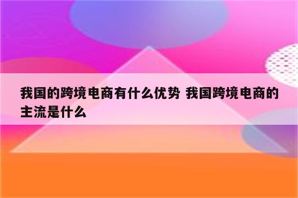 我国的跨境电商有什么优势 我国跨境电商的主流是什么