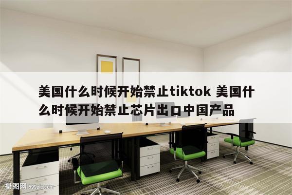 美国什么时候开始禁止tiktok 美国什么时候开始禁止芯片出口中国产品