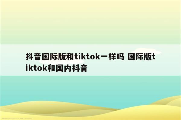 抖音国际版和tiktok一样吗 国际版tiktok和国内抖音