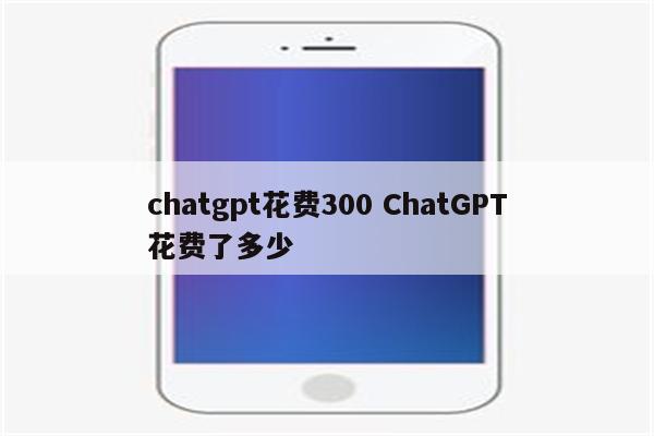 chatgpt花费300 ChatGPT花费了多少