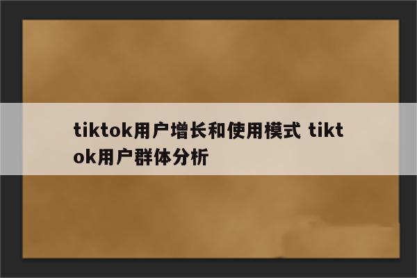 tiktok用户增长和使用模式 tiktok用户群体分析